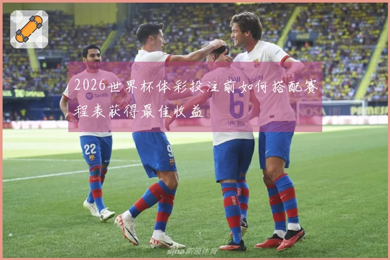 2026世界杯体彩投注前如何搭配赛程表获得最佳收益