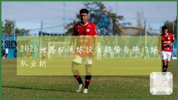2026世界杯滚球投注趋势与热门球队分析