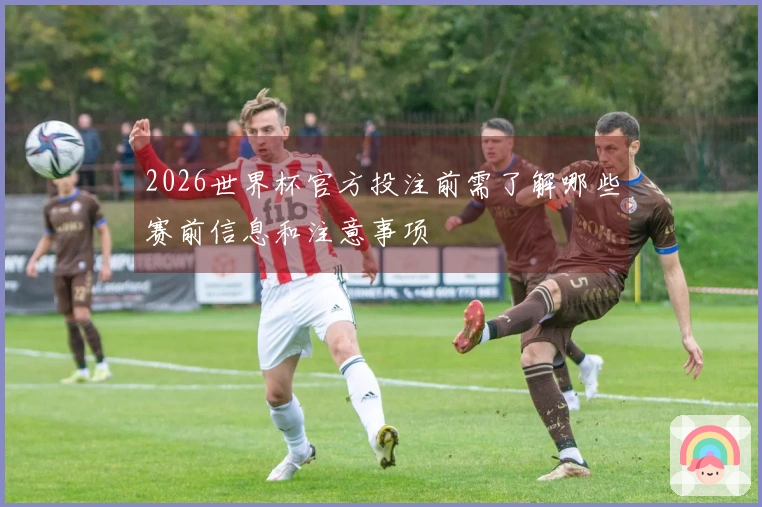 2026世界杯官方投注前需了解哪些赛前信息和注意事项